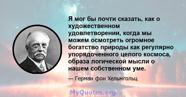 Я мог бы почти сказать, как о художественном удовлетворении, когда мы можем осмотреть огромное богатство природы как регулярно упорядоченного целого космоса, образа логической мысли о нашем собственном уме.