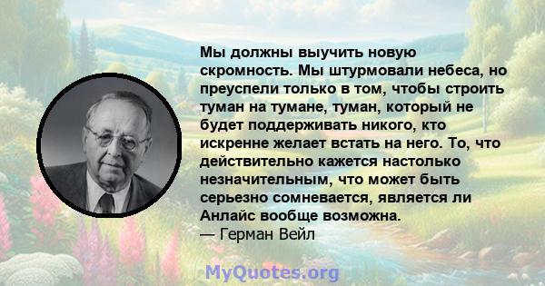 Мы должны выучить новую скромность. Мы штурмовали небеса, но преуспели только в том, чтобы строить туман на тумане, туман, который не будет поддерживать никого, кто искренне желает встать на него. То, что действительно