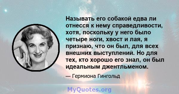 Называть его собакой едва ли отнесся к нему справедливости, хотя, поскольку у него было четыре ноги, хвост и лая, я признаю, что он был, для всех внешних выступлений. Но для тех, кто хорошо его знал, он был идеальным