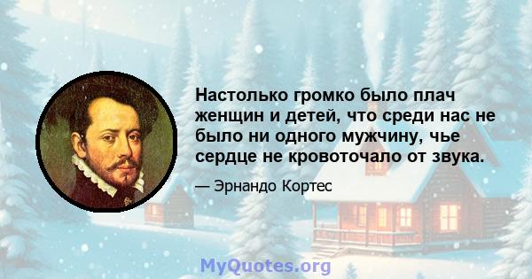 Настолько громко было плач женщин и детей, что среди нас не было ни одного мужчину, чье сердце не кровоточало от звука.