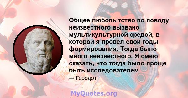 Общее любопытство по поводу неизвестного вызвано мультикультурной средой, в которой я провел свои годы формирования. Тогда было много неизвестного. Я смею сказать, что тогда было проще быть исследователем.