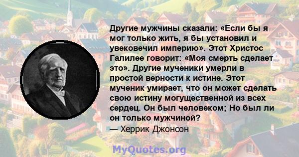 Другие мужчины сказали: «Если бы я мог только жить, я бы установил и увековечил империю». Этот Христос Галилее говорит: «Моя смерть сделает это». Другие мученики умерли в простой верности к истине. Этот мученик умирает, 