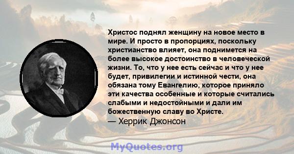 Христос поднял женщину на новое место в мире. И просто в пропорциях, поскольку христианство влияет, она поднимется на более высокое достоинство в человеческой жизни. То, что у нее есть сейчас и что у нее будет,