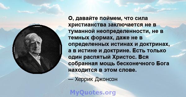 О, давайте поймем, что сила христианства заключается не в туманной неопределенности, не в темных формах, даже не в определенных истинах и доктринах, а в истине и доктрине. Есть только один распятый Христос. Вся