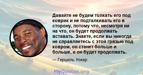 Давайте не будем толкать его под коврик и не подталкивать его в сторону, потому что, несмотря ни на что, он будет продолжать вставать. Знаете, если вы никогда не справляетесь с этой грязью под ковром, он станет больше и 