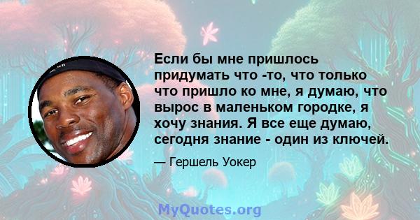 Если бы мне пришлось придумать что -то, что только что пришло ко мне, я думаю, что вырос в маленьком городке, я хочу знания. Я все еще думаю, сегодня знание - один из ключей.