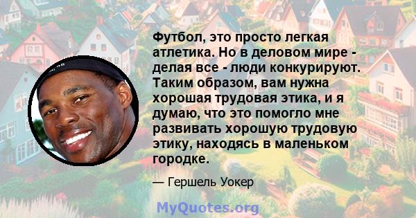 Футбол, это просто легкая атлетика. Но в деловом мире - делая все - люди конкурируют. Таким образом, вам нужна хорошая трудовая этика, и я думаю, что это помогло мне развивать хорошую трудовую этику, находясь в