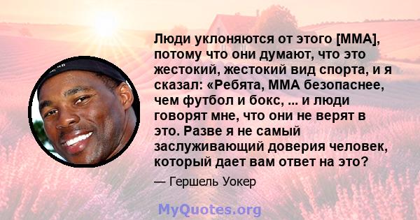 Люди уклоняются от этого [MMA], потому что они думают, что это жестокий, жестокий вид спорта, и я сказал: «Ребята, MMA безопаснее, чем футбол и бокс, ... и люди говорят мне, что они не верят в это. Разве я не самый