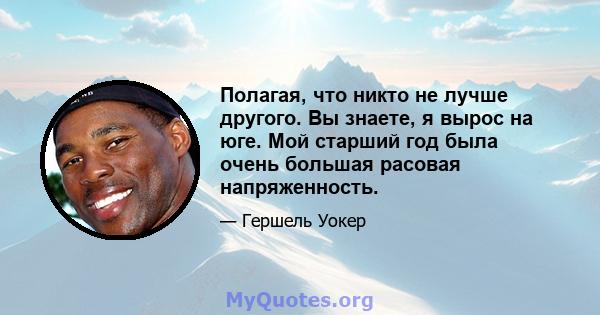 Полагая, что никто не лучше другого. Вы знаете, я вырос на юге. Мой старший год была очень большая расовая напряженность.