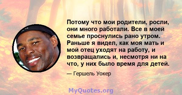 Потому что мои родители, росли, они много работали. Все в моей семье проснулись рано утром. Раньше я видел, как моя мать и мой отец уходят на работу, и возвращались и, несмотря ни на что, у них было время для детей.