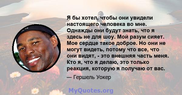 Я бы хотел, чтобы они увидели настоящего человека во мне. Однажды они будут знать, что я здесь не для шоу. Мой разум сияет. Мое сердце такое доброе. Но они не могут видеть, потому что все, что они видят, - это внешняя