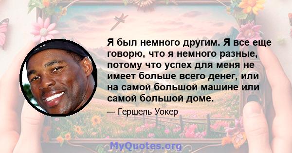 Я был немного другим. Я все еще говорю, что я немного разные, потому что успех для меня не имеет больше всего денег, или на самой большой машине или самой большой доме.