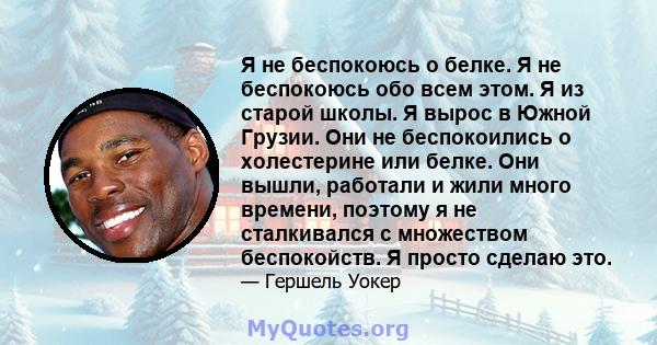 Я не беспокоюсь о белке. Я не беспокоюсь обо всем этом. Я из старой школы. Я вырос в Южной Грузии. Они не беспокоились о холестерине или белке. Они вышли, работали и жили много времени, поэтому я не сталкивался с