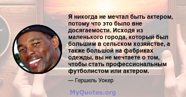 Я никогда не мечтал быть актером, потому что это было вне досягаемости. Исходя из маленького города, который был большим в сельском хозяйстве, а также большой на фабриках одежды, вы не мечтаете о том, чтобы стать