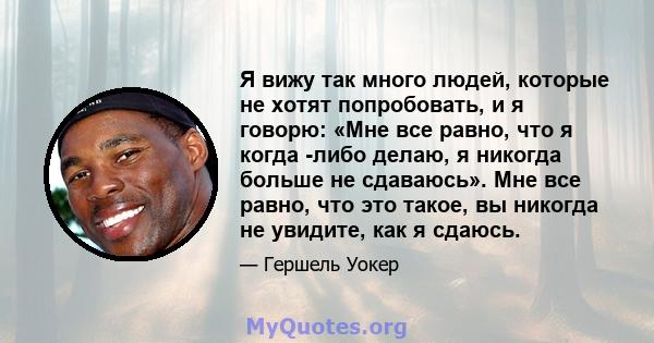 Я вижу так много людей, которые не хотят попробовать, и я говорю: «Мне все равно, что я когда -либо делаю, я никогда больше не сдаваюсь». Мне все равно, что это такое, вы никогда не увидите, как я сдаюсь.