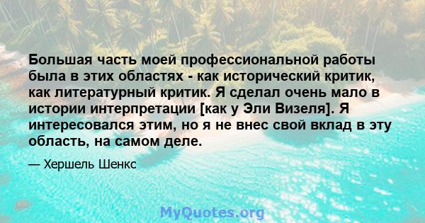 Большая часть моей профессиональной работы была в этих областях - как исторический критик, как литературный критик. Я сделал очень мало в истории интерпретации [как у Эли Визеля]. Я интересовался этим, но я не внес свой 