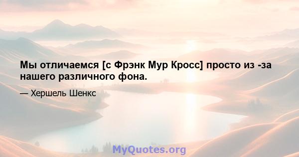 Мы отличаемся [с Фрэнк Мур Кросс] просто из -за нашего различного фона.