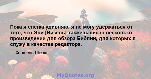 Пока я слегка удивляю, я не могу удержаться от того, что Эли [Визель] также написал несколько произведений для обзора Библии, для которых я служу в качестве редактора.