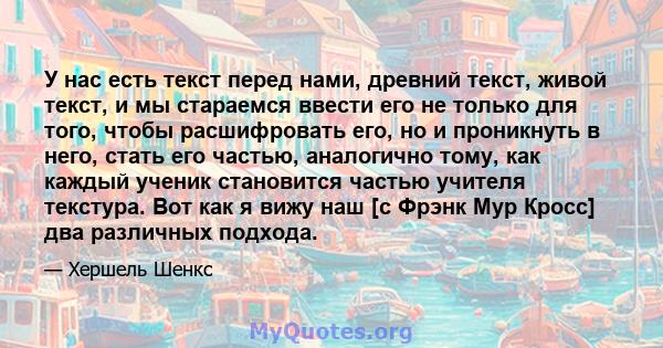 У нас есть текст перед нами, древний текст, живой текст, и мы стараемся ввести его не только для того, чтобы расшифровать его, но и проникнуть в него, стать его частью, аналогично тому, как каждый ученик становится