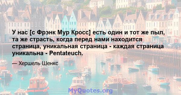 У нас [с Фрэнк Мур Кросс] есть один и тот же пыл, та же страсть, когда перед нами находится страница, уникальная страница - каждая страница уникальна - Pentateuch.