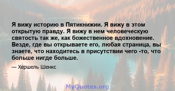 Я вижу историю в Пятикнижии. Я вижу в этом открытую правду. Я вижу в нем человеческую святость так же, как божественное вдохновение. Везде, где вы открываете его, любая страница, вы знаете, что находитесь в присутствии