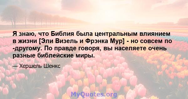 Я знаю, что Библия была центральным влиянием в жизни [Эли Визель и Фрэнка Мур] - но совсем по -другому. По правде говоря, вы населяете очень разные библейские миры.