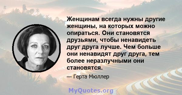 Женщинам всегда нужны другие женщины, на которых можно опираться. Они становятся друзьями, чтобы ненавидеть друг друга лучше. Чем больше они ненавидят друг друга, тем более неразлучными они становятся.