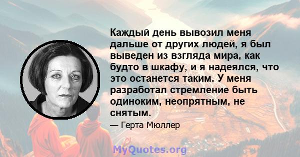 Каждый день вывозил меня дальше от других людей, я был выведен из взгляда мира, как будто в шкафу, и я надеялся, что это останется таким. У меня разработал стремление быть одиноким, неопрятным, не снятым.