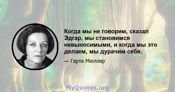 Когда мы не говорим, сказал Эдгар, мы становимся невыносимыми, и когда мы это делаем, мы дурачим себя.