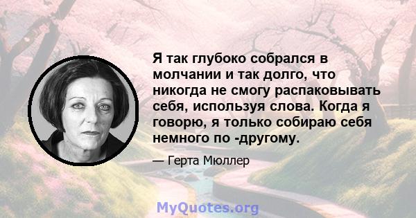 Я так глубоко собрался в молчании и так долго, что никогда не смогу распаковывать себя, используя слова. Когда я говорю, я только собираю себя немного по -другому.