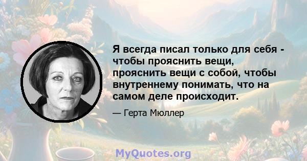 Я всегда писал только для себя - чтобы прояснить вещи, прояснить вещи с собой, чтобы внутреннему понимать, что на самом деле происходит.