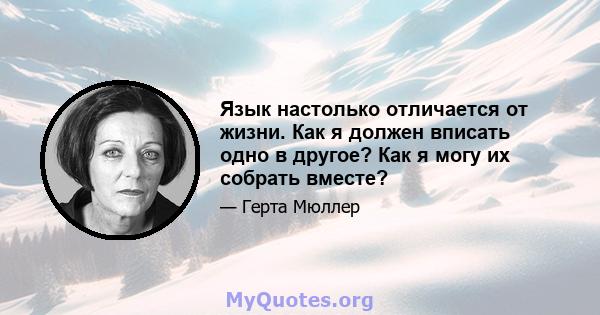 Язык настолько отличается от жизни. Как я должен вписать одно в другое? Как я могу их собрать вместе?