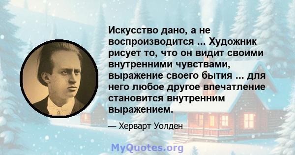 Искусство дано, а не воспроизводится ... Художник рисует то, что он видит своими внутренними чувствами, выражение своего бытия ... для него любое другое впечатление становится внутренним выражением.