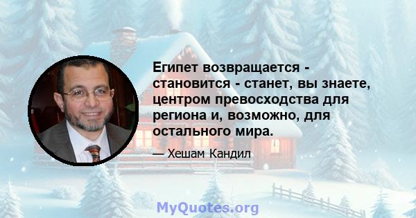 Египет возвращается - становится - станет, вы знаете, центром превосходства для региона и, возможно, для остального мира.