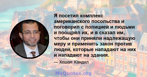 Я посетил комплекс американского посольства и поговорил с полицией и людьми и поощрял их, и я сказал им, чтобы они приняли надлежащую меру и применить закон против людей, которые нападают на них и нападают на здания.