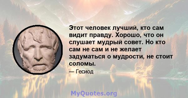 Этот человек лучший, кто сам видит правду. Хорошо, что он слушает мудрый совет. Но кто сам не сам и не желает задуматься о мудрости, не стоит соломы.