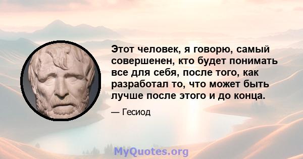 Этот человек, я говорю, самый совершенен, кто будет понимать все для себя, после того, как разработал то, что может быть лучше после этого и до конца.