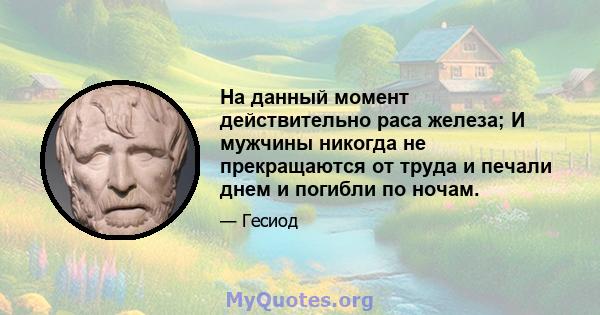 На данный момент действительно раса железа; И мужчины никогда не прекращаются от труда и печали днем ​​и погибли по ночам.