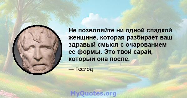 Не позволяйте ни одной сладкой женщине, которая разбирает ваш здравый смысл с очарованием ее формы. Это твой сарай, который она после.