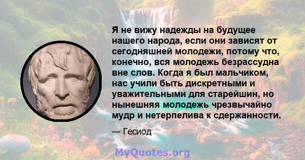 Я не вижу надежды на будущее нашего народа, если они зависят от сегодняшней молодежи, потому что, конечно, вся молодежь безрассудна вне слов. Когда я был мальчиком, нас учили быть дискретными и уважительными для