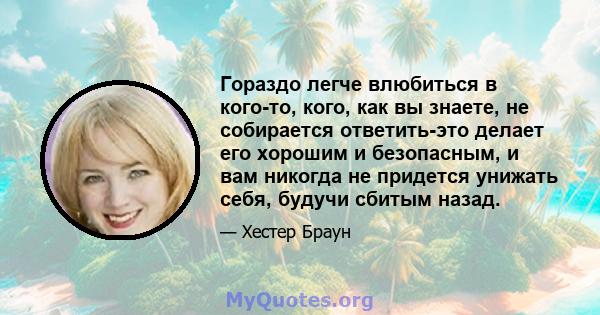 Гораздо легче влюбиться в кого-то, кого, как вы знаете, не собирается ответить-это делает его хорошим и безопасным, и вам никогда не придется унижать себя, будучи сбитым назад.