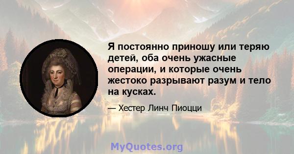 Я постоянно приношу или теряю детей, оба очень ужасные операции, и которые очень жестоко разрывают разум и тело на кусках.