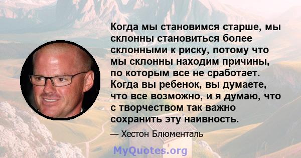 Когда мы становимся старше, мы склонны становиться более склонными к риску, потому что мы склонны находим причины, по которым все не сработает. Когда вы ребенок, вы думаете, что все возможно, и я думаю, что с