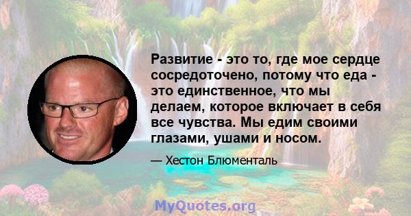 Развитие - это то, где мое сердце сосредоточено, потому что еда - это единственное, что мы делаем, которое включает в себя все чувства. Мы едим своими глазами, ушами и носом.