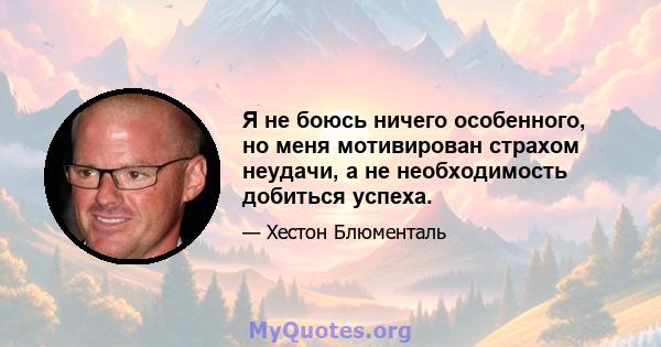 Я не боюсь ничего особенного, но меня мотивирован страхом неудачи, а не необходимость добиться успеха.