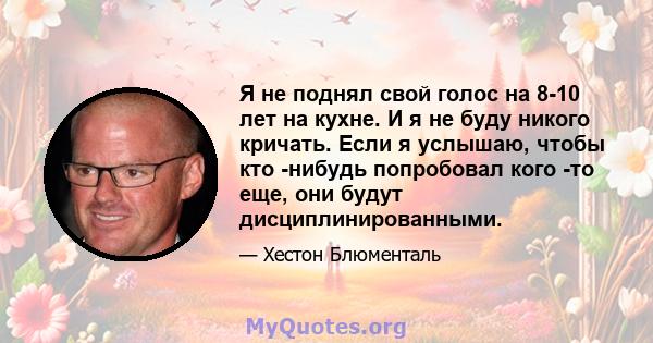 Я не поднял свой голос на 8-10 лет на кухне. И я не буду никого кричать. Если я услышаю, чтобы кто -нибудь попробовал кого -то еще, они будут дисциплинированными.