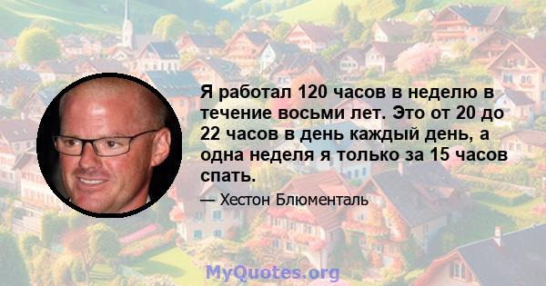 Я работал 120 часов в неделю в течение восьми лет. Это от 20 до 22 часов в день каждый день, а одна неделя я только за 15 часов спать.