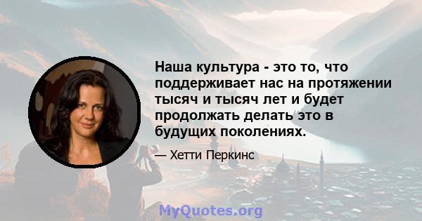 Наша культура - это то, что поддерживает нас на протяжении тысяч и тысяч лет и будет продолжать делать это в будущих поколениях.