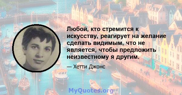 Любой, кто стремится к искусству, реагирует на желание сделать видимым, что не является, чтобы предложить неизвестному я другим.