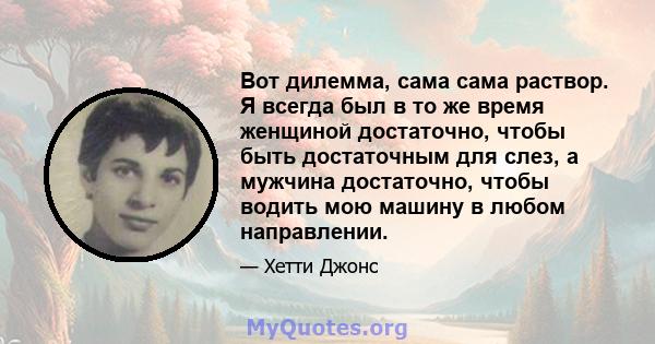 Вот дилемма, сама сама раствор. Я всегда был в то же время женщиной достаточно, чтобы быть достаточным для слез, а мужчина достаточно, чтобы водить мою машину в любом направлении.